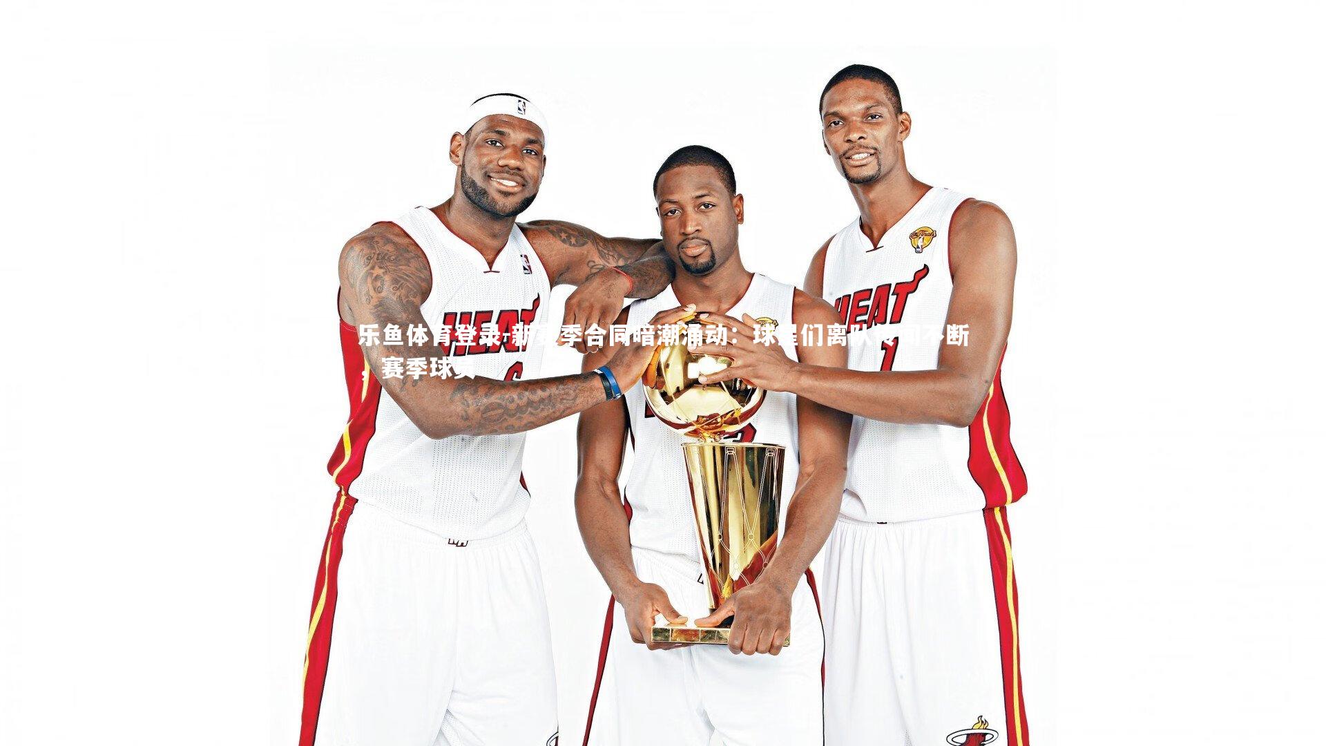 乐鱼体育登录-新赛季合同暗潮涌动：球星们离队传闻不断，赛季球员