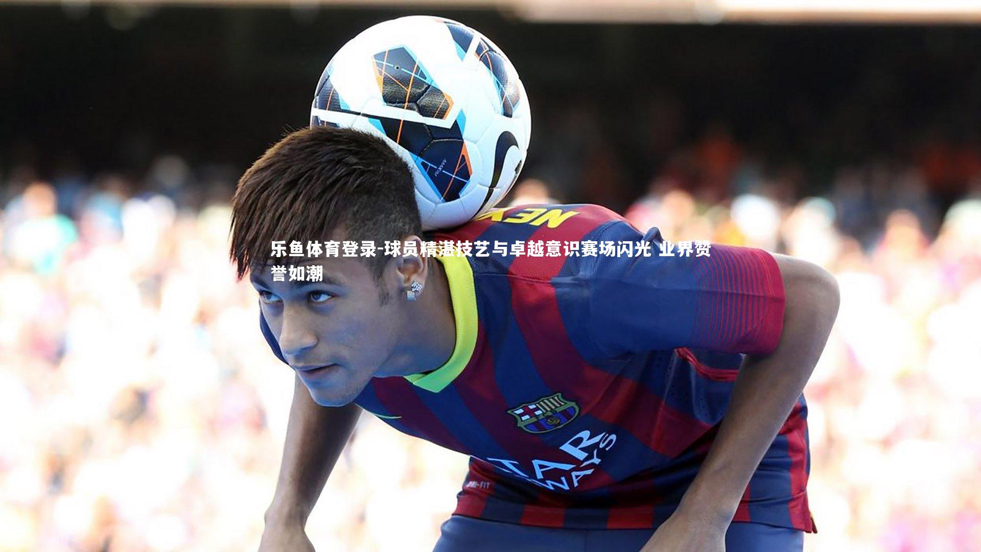 乐鱼体育登录-球员精湛技艺与卓越意识赛场闪光 业界赞誉如潮