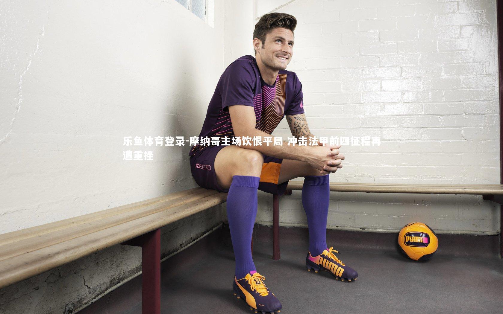 乐鱼体育登录-摩纳哥主场饮恨平局 冲击法甲前四征程再遭重挫