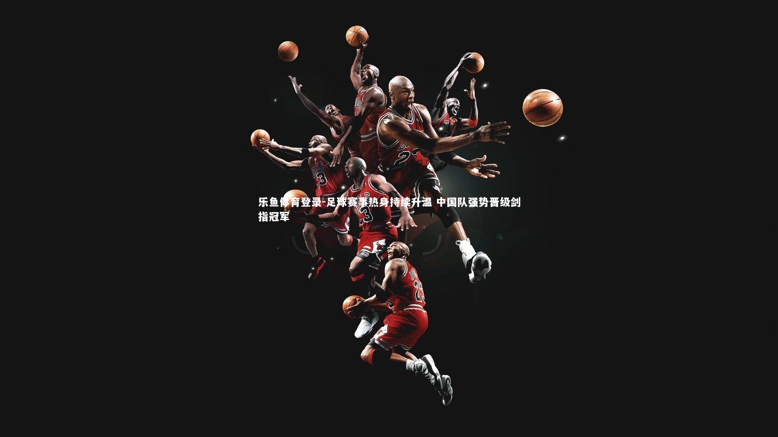 乐鱼体育登录-足球赛事热身持续升温 中国队强势晋级剑指冠军